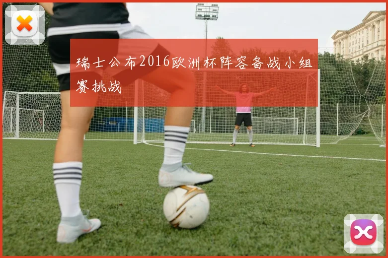 瑞士公布2016欧洲杯阵容备战小组赛挑战