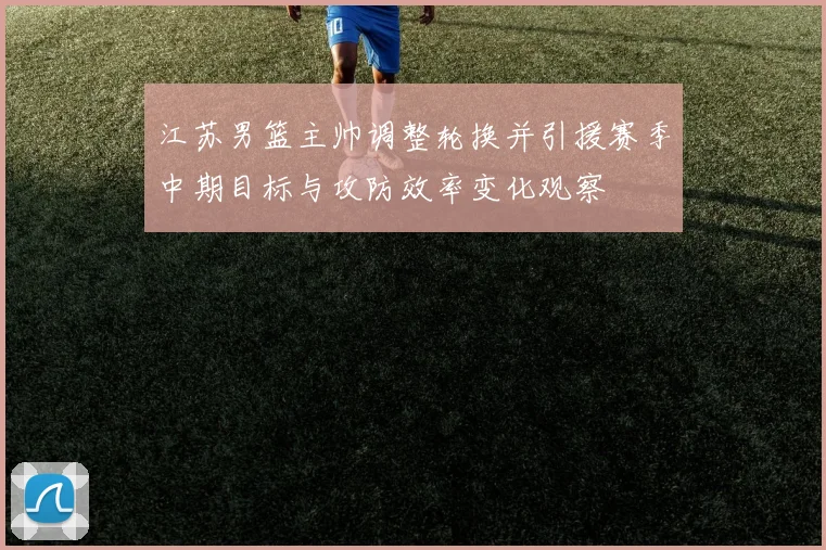 江苏男篮主帅调整轮换并引援赛季中期目标与攻防效率变化观察