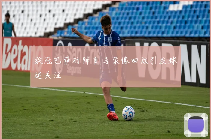 欧冠巴萨对阵皇马录像回放引发球迷关注