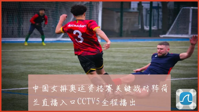 中国女排奥运资格赛关键战对阵荷兰直播入口CCTV5全程播出