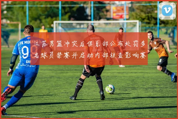 江苏男篮冲突后俱乐部公布处罚多名球员禁赛并启动内部核查影响赛程