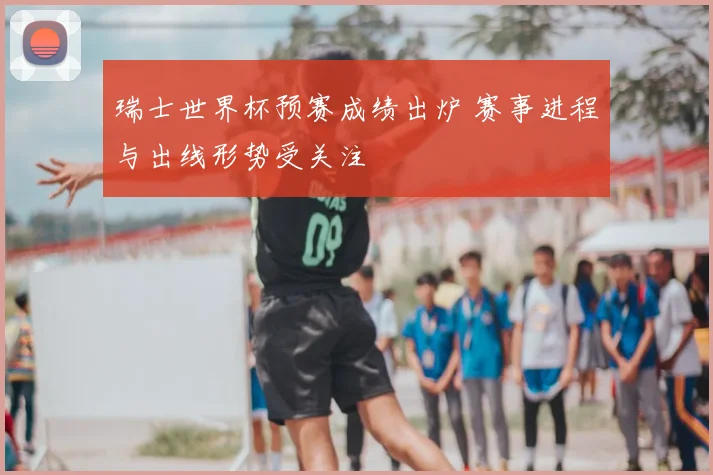 瑞士世界杯预赛成绩出炉 赛事进程与出线形势受关注