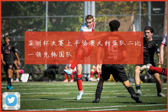 亚洲杯决赛上半场澳大利亚队二比一领先韩国队