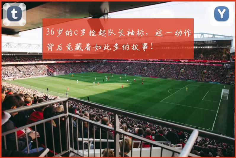 36岁的c罗捡起队长袖标，这一动作背后竟藏着如此多的故事！