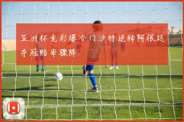 亚洲杯竞彩爆冷门沙特逆转阿根廷夺冠赔率骤降